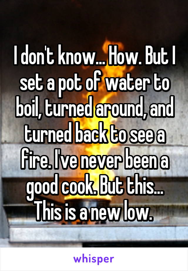 I don't know... How. But I set a pot of water to boil, turned around, and turned back to see a fire. I've never been a good cook. But this... This is a new low. 