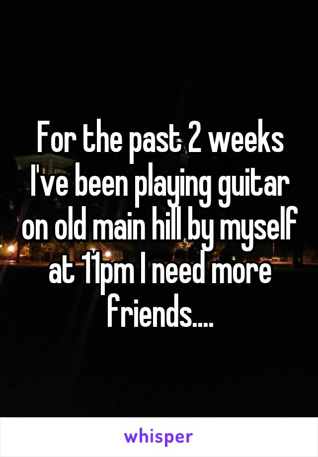 For the past 2 weeks I've been playing guitar on old main hill by myself at 11pm I need more friends....