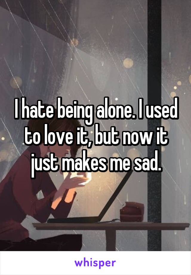 I hate being alone. I used to love it, but now it just makes me sad.