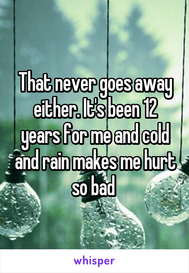 That never goes away either. It's been 12 years for me and cold and rain makes me hurt so bad 
