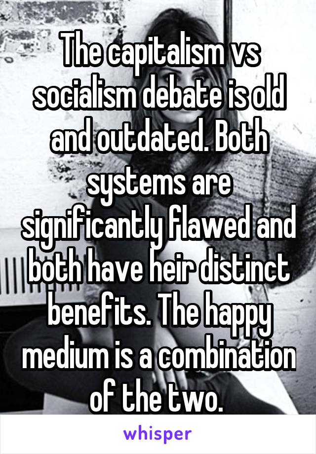 The capitalism vs socialism debate is old and outdated. Both systems are significantly flawed and both have heir distinct benefits. The happy medium is a combination of the two. 