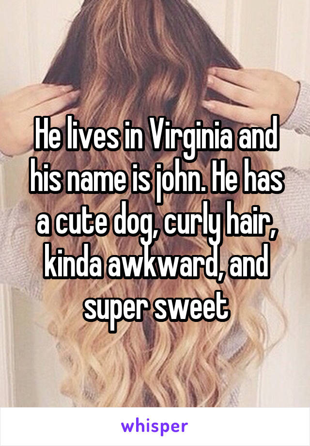He lives in Virginia and his name is john. He has a cute dog, curly hair, kinda awkward, and super sweet