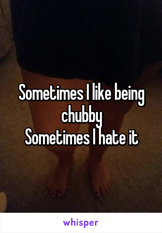 Sometimes I like being chubby
Sometimes I hate it