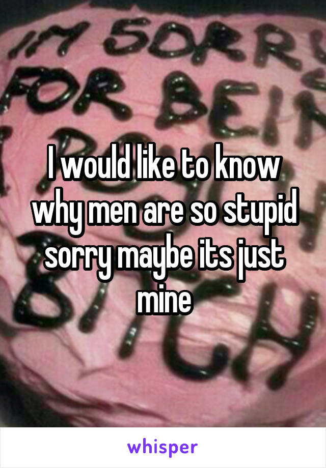 I would like to know why men are so stupid sorry maybe its just mine