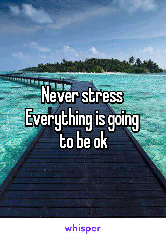 Never stress 
Everything is going 
to be ok