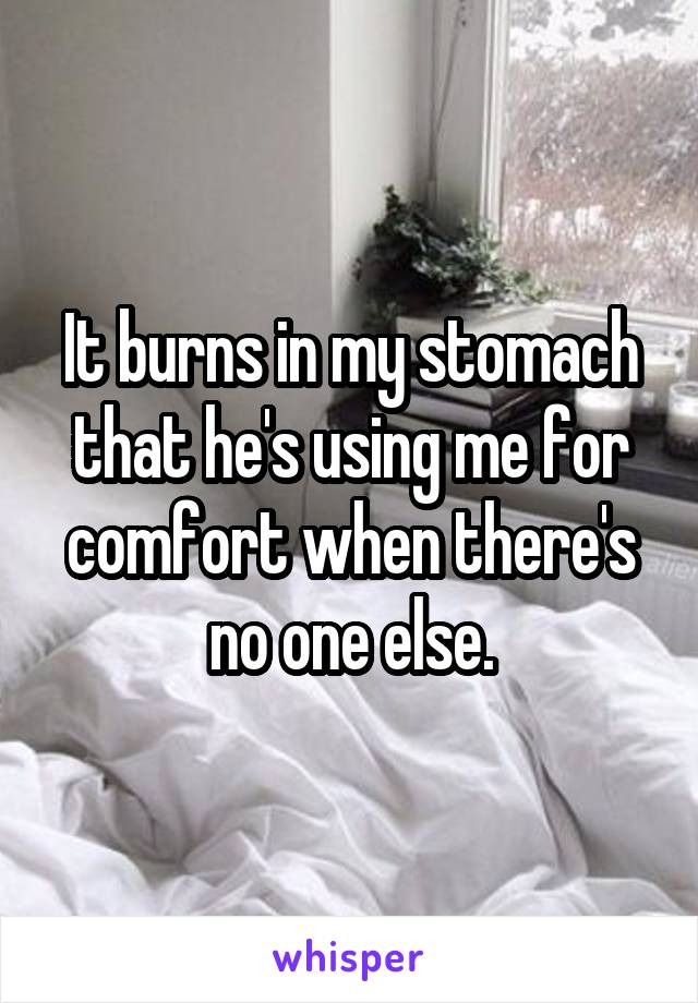 It burns in my stomach that he's using me for comfort when there's no one else.
