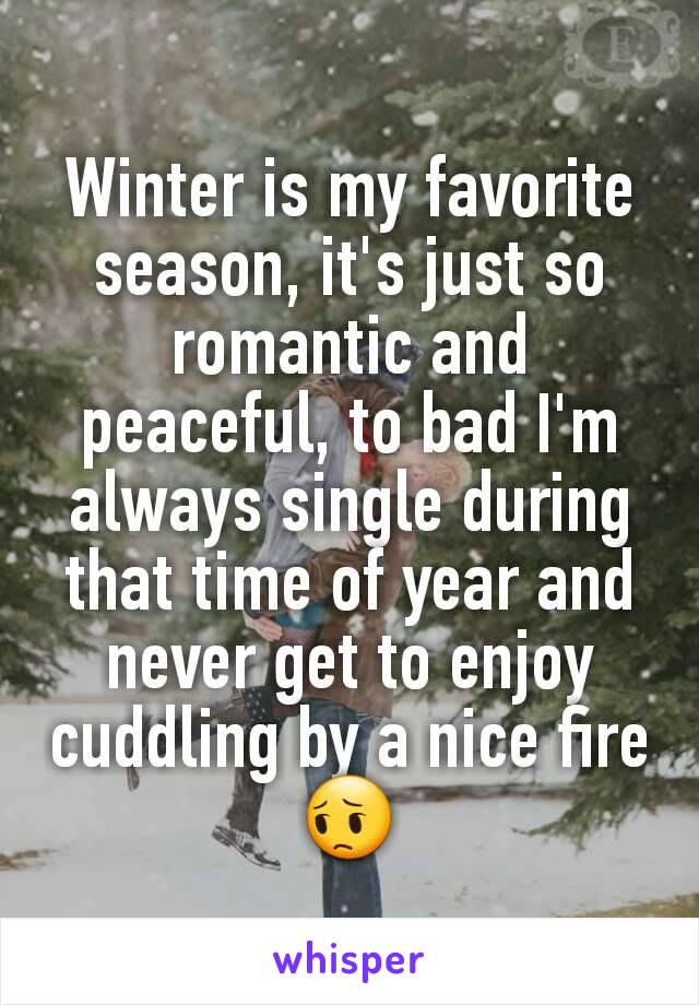 Winter is my favorite season, it's just so romantic and peaceful, to bad I'm always single during that time of year and never get to enjoy cuddling by a nice fire 😔