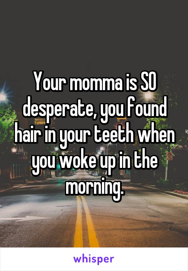 Your momma is SO desperate, you found hair in your teeth when you woke up in the morning.