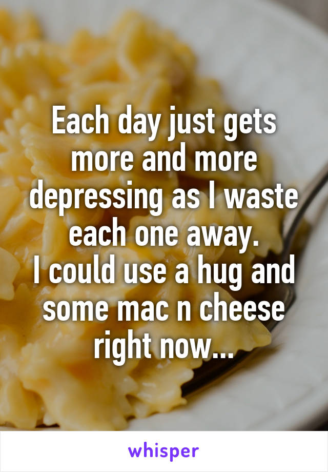 Each day just gets more and more depressing as I waste each one away.
I could use a hug and some mac n cheese right now...