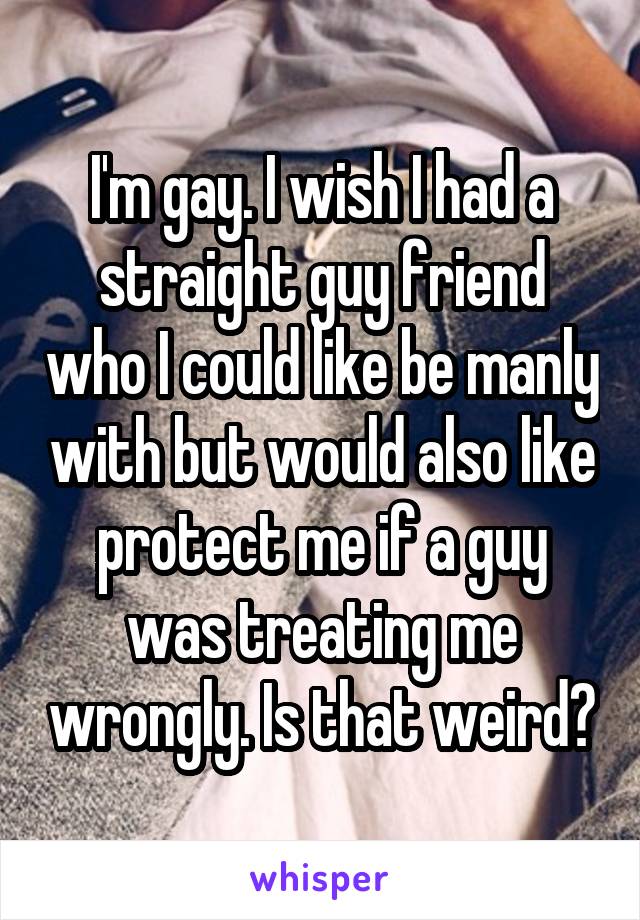 I'm gay. I wish I had a straight guy friend who I could like be manly with but would also like protect me if a guy was treating me wrongly. Is that weird?