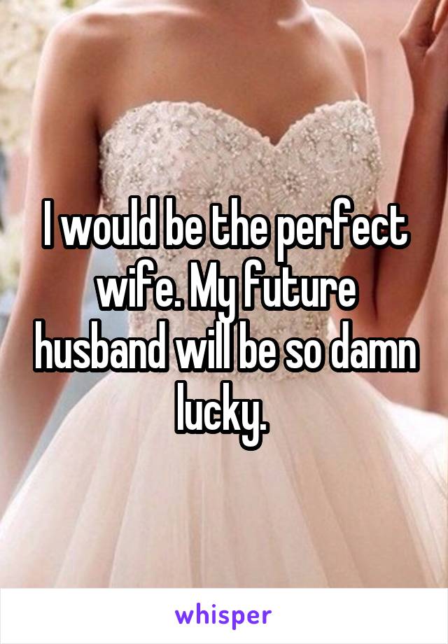 I would be the perfect wife. My future husband will be so damn lucky. 