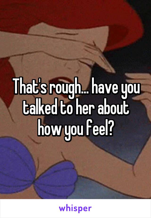 That's rough... have you talked to her about how you feel?