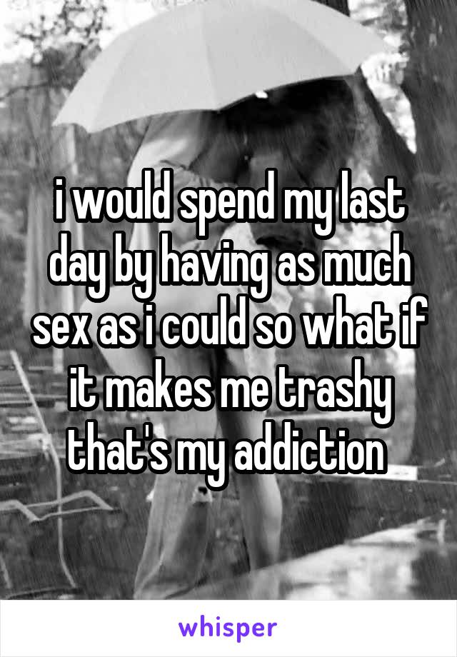 i would spend my last day by having as much sex as i could so what if it makes me trashy that's my addiction 