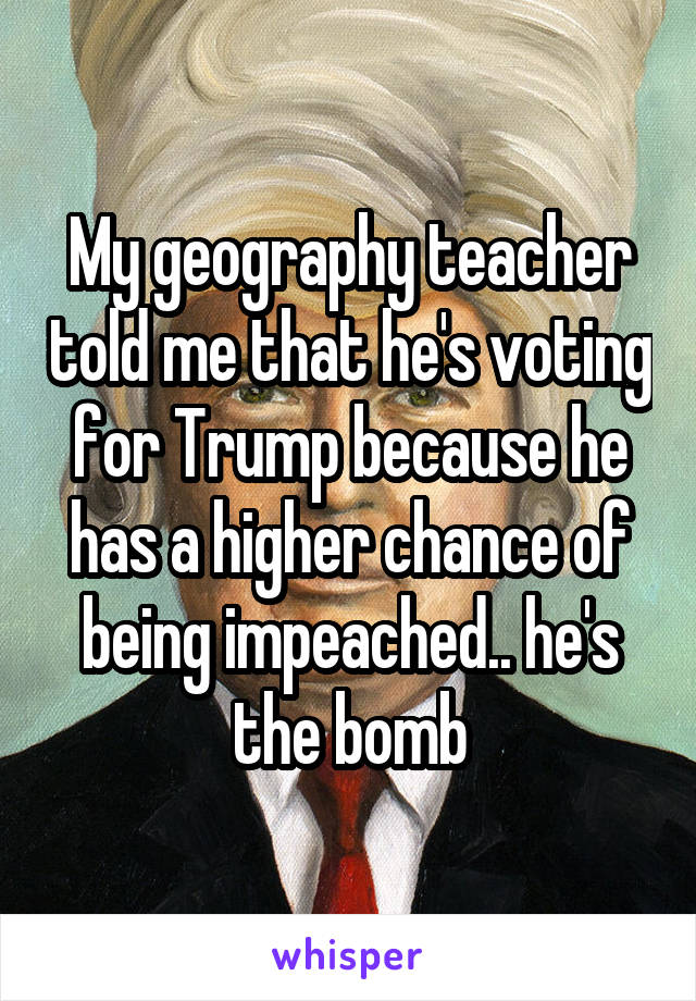 My geography teacher told me that he's voting for Trump because he has a higher chance of being impeached.. he's the bomb