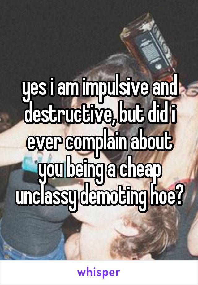yes i am impulsive and destructive, but did i ever complain about you being a cheap unclassy demoting hoe?