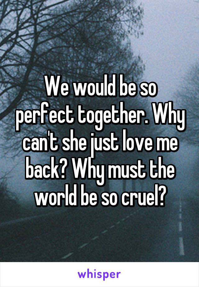 We would be so perfect together. Why can't she just love me back? Why must the world be so cruel?