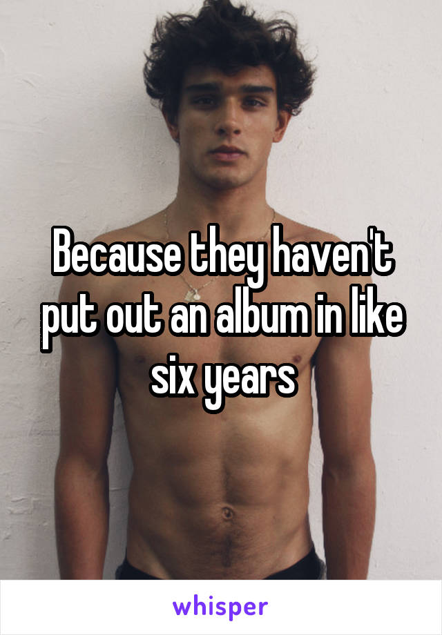Because they haven't put out an album in like six years