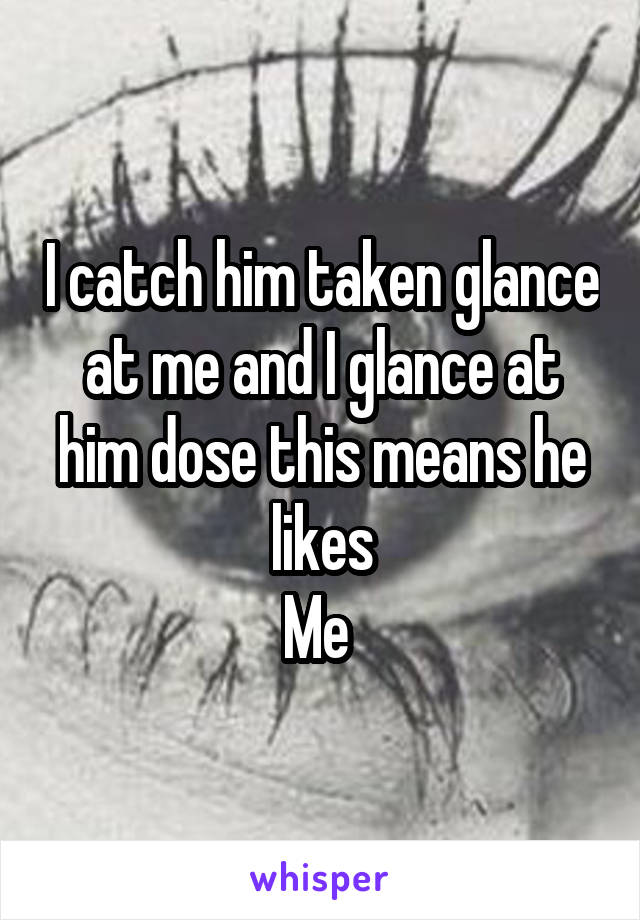 I catch him taken glance at me and I glance at him dose this means he likes
Me 