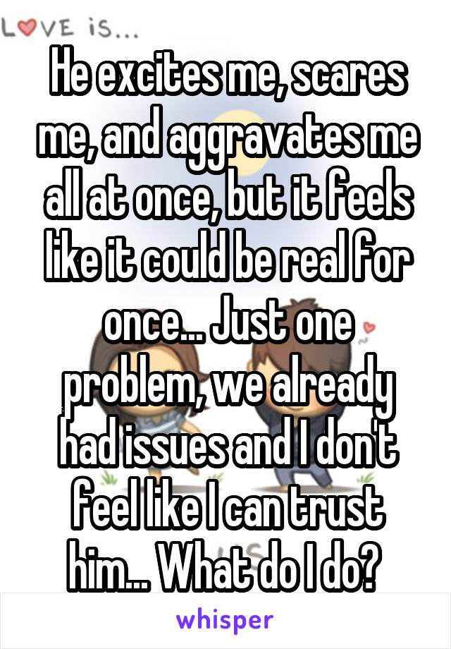 He excites me, scares me, and aggravates me all at once, but it feels like it could be real for once... Just one problem, we already had issues and I don't feel like I can trust him... What do I do? 