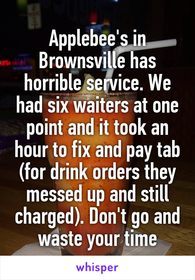 Applebee's in Brownsville has horrible service. We had six waiters at one point and it took an hour to fix and pay tab (for drink orders they messed up and still charged). Don't go and waste your time