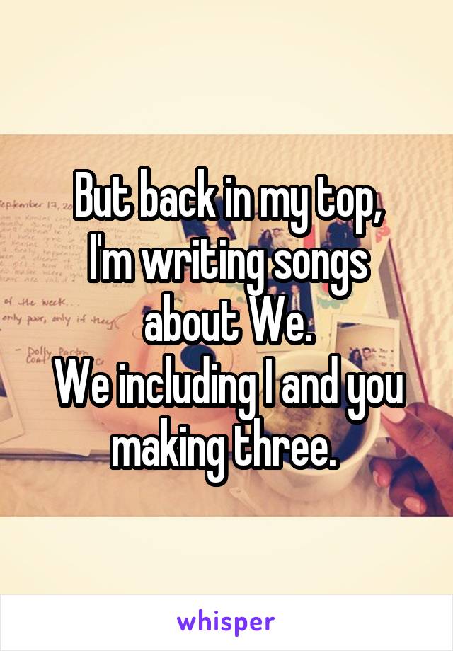 But back in my top,
I'm writing songs about We.
We including I and you making three. 