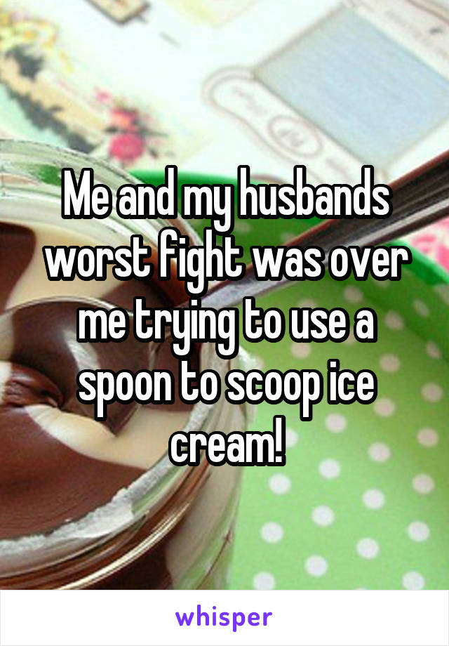 Me and my husbands worst fight was over me trying to use a spoon to scoop ice cream!