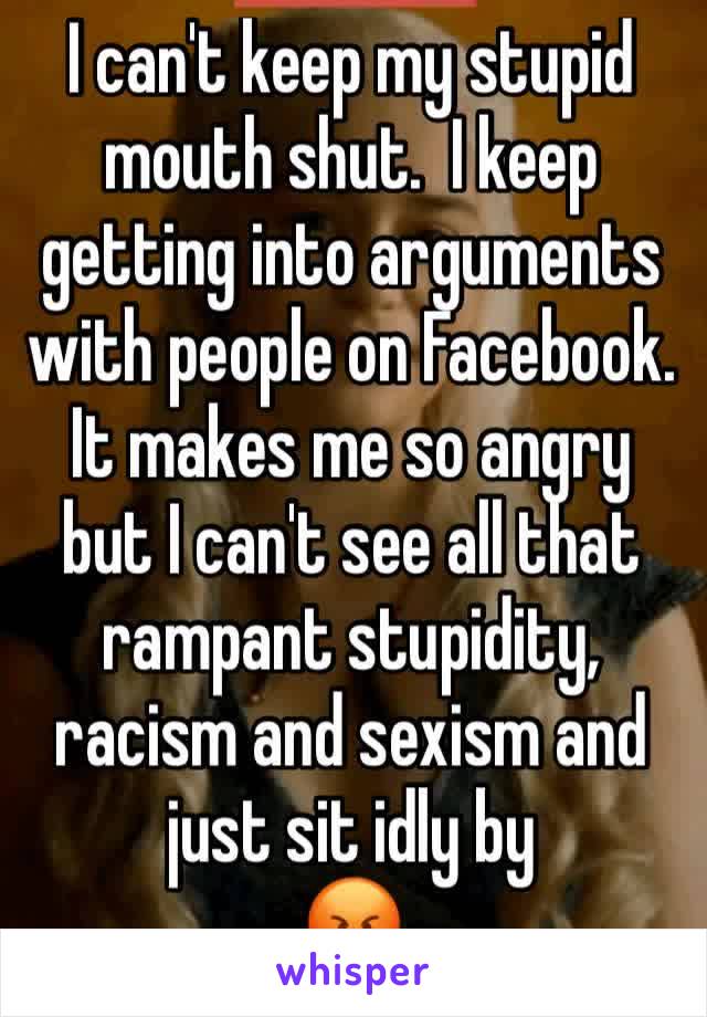 I can't keep my stupid mouth shut.  I keep getting into arguments with people on Facebook. It makes me so angry but I can't see all that rampant stupidity, racism and sexism and just sit idly by 
😡 