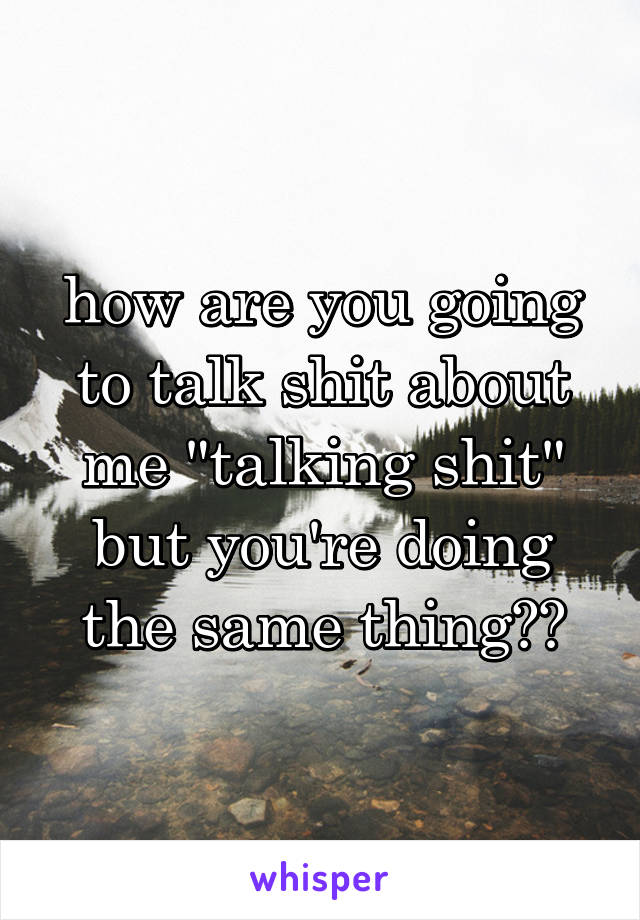 how are you going to talk shit about me "talking shit" but you're doing the same thing??
