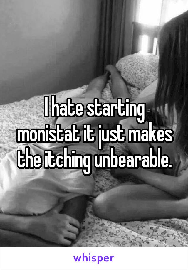 I hate starting monistat it just makes the itching unbearable.
