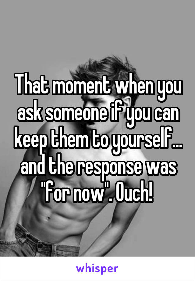 That moment when you ask someone if you can keep them to yourself... and the response was "for now". Ouch! 