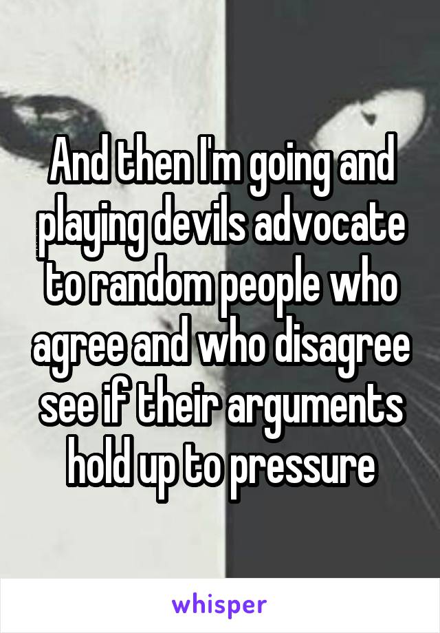 And then I'm going and playing devils advocate to random people who agree and who disagree see if their arguments hold up to pressure
