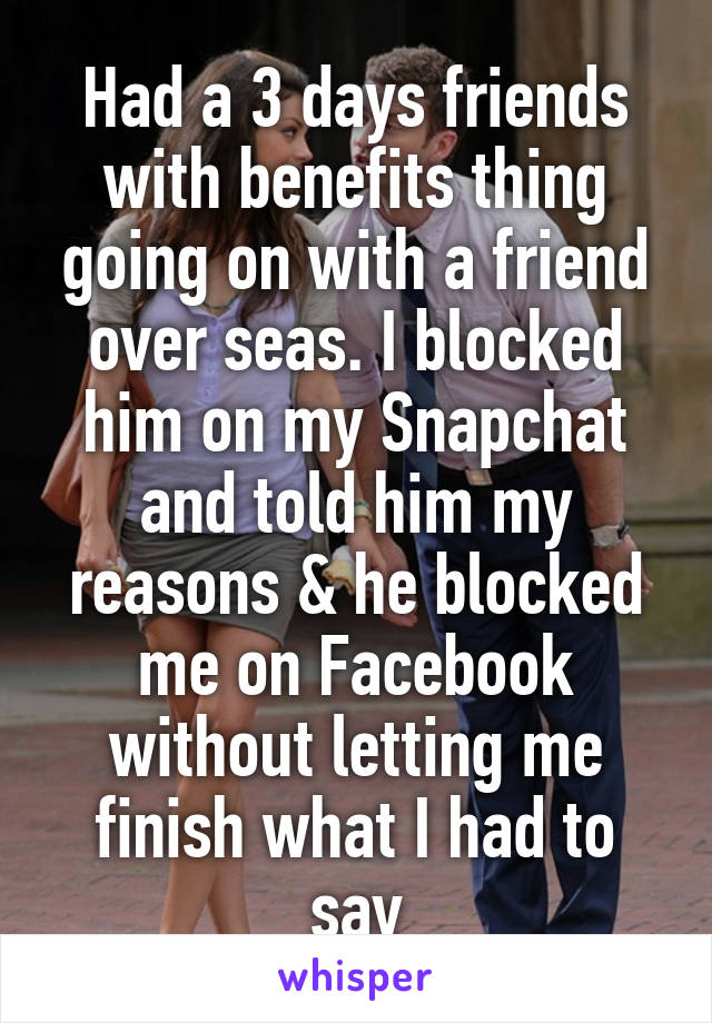 Had a 3 days friends with benefits thing going on with a friend over seas. I blocked him on my Snapchat and told him my reasons & he blocked me on Facebook without letting me finish what I had to say