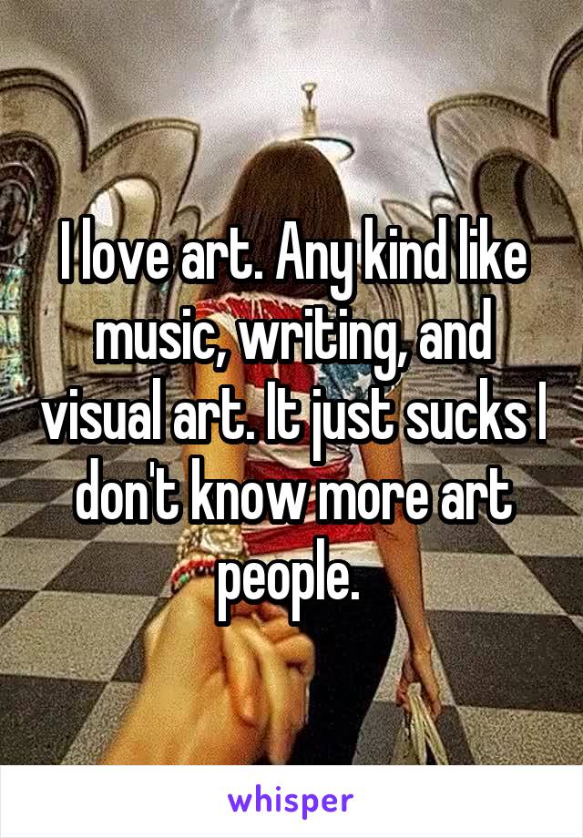 I love art. Any kind like music, writing, and visual art. It just sucks I don't know more art people. 