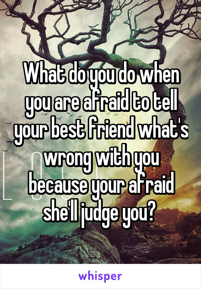What do you do when you are afraid to tell your best friend what's wrong with you because your afraid she'll judge you? 