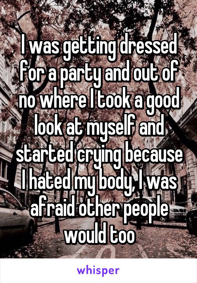 I was getting dressed for a party and out of no where I took a good look at myself and started crying because I hated my body, I was afraid other people would too