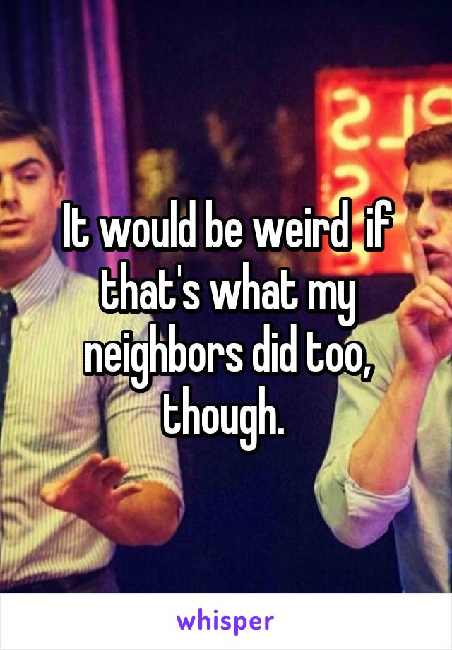 It would be weird  if that's what my neighbors did too, though. 