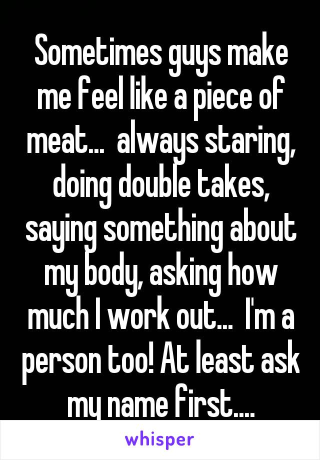 Sometimes guys make me feel like a piece of meat...  always staring, doing double takes, saying something about my body, asking how much I work out...  I'm a person too! At least ask my name first....