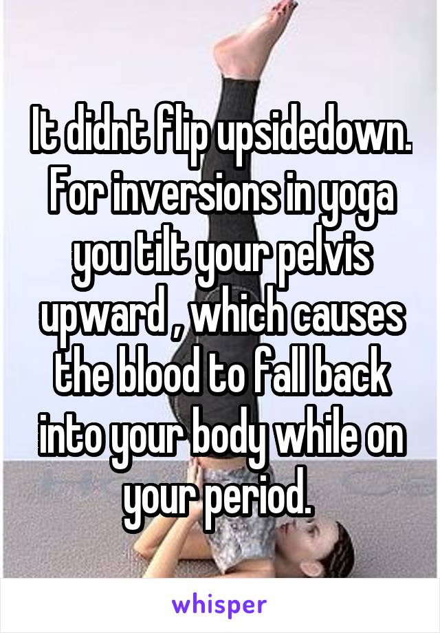 It didnt flip upsidedown. For inversions in yoga you tilt your pelvis upward , which causes the blood to fall back into your body while on your period. 
