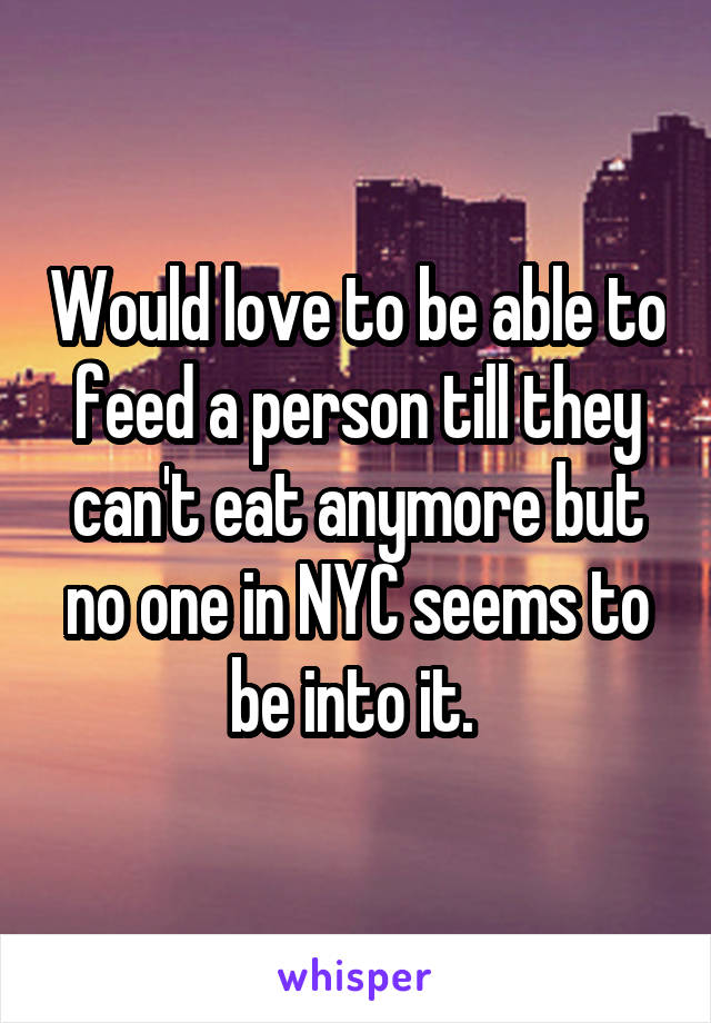 Would love to be able to feed a person till they can't eat anymore but no one in NYC seems to be into it. 