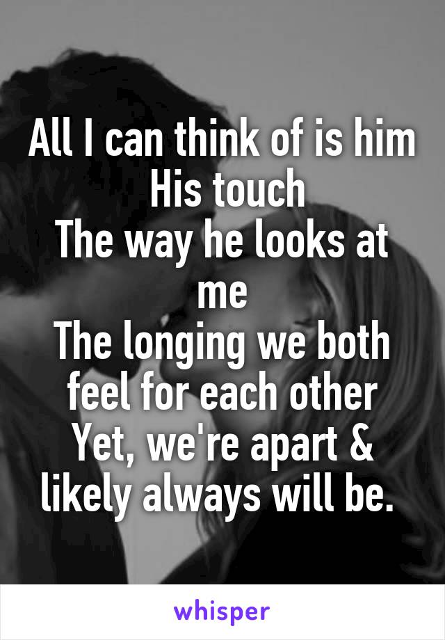 All I can think of is him
 His touch
The way he looks at me
The longing we both feel for each other
Yet, we're apart & likely always will be. 