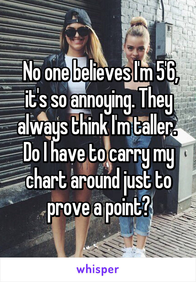  No one believes I'm 5'6, it's so annoying. They always think I'm taller. 
Do I have to carry my chart around just to prove a point?