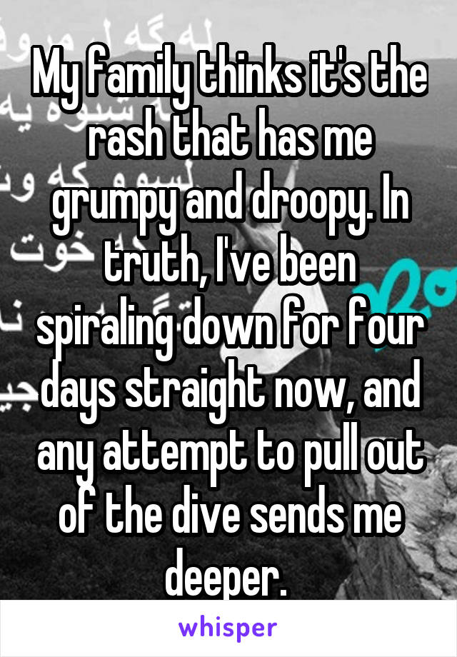 My family thinks it's the rash that has me grumpy and droopy. In truth, I've been spiraling down for four days straight now, and any attempt to pull out of the dive sends me deeper. 