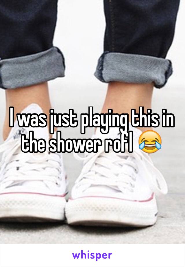 I was just playing this in the shower rofl 😂 