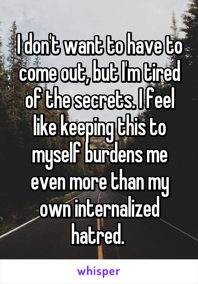 I don't want to have to come out, but I'm tired of the secrets. I feel like keeping this to myself burdens me even more than my own internalized hatred. 