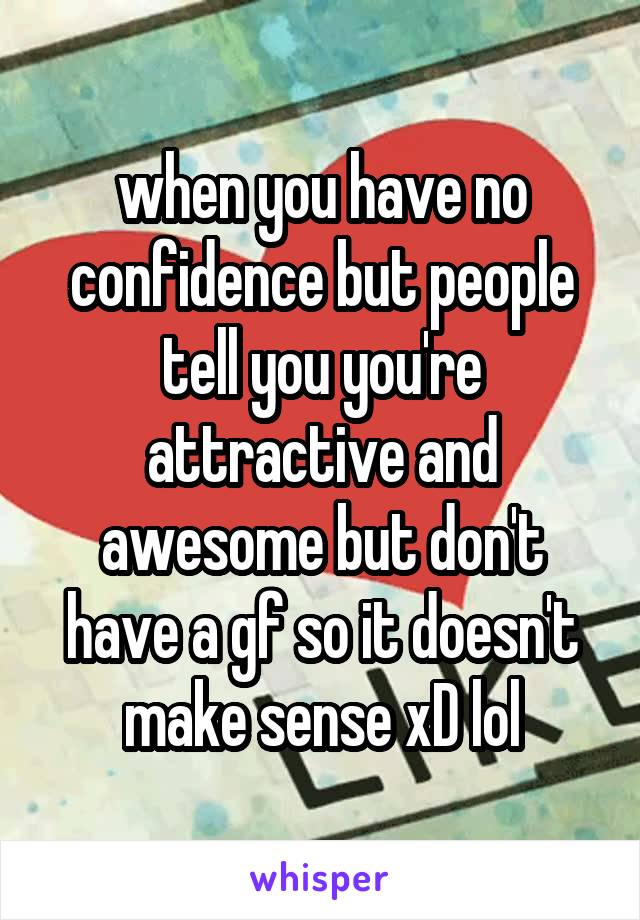 when you have no confidence but people tell you you're attractive and awesome but don't have a gf so it doesn't make sense xD lol