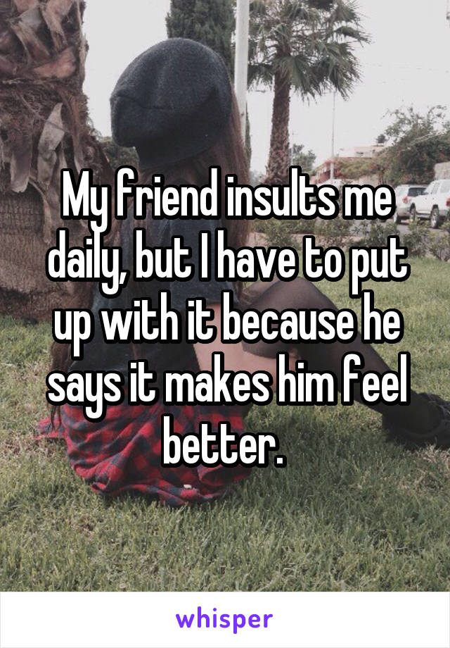 My friend insults me daily, but I have to put up with it because he says it makes him feel better. 