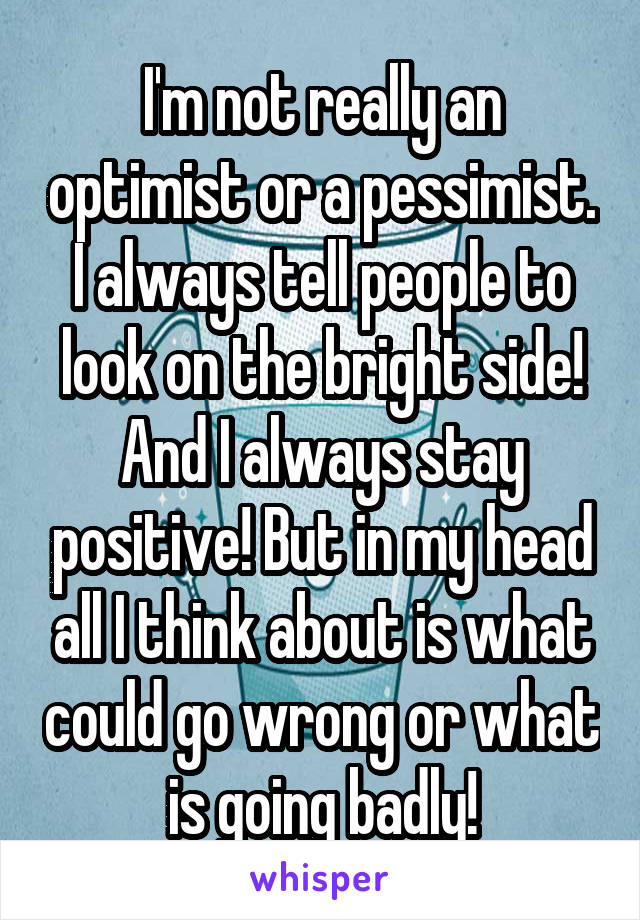 I'm not really an optimist or a pessimist. I always tell people to look on the bright side! And I always stay positive! But in my head all I think about is what could go wrong or what is going badly!