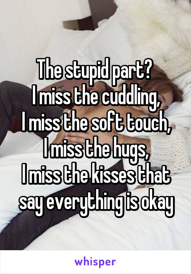 The stupid part? 
I miss the cuddling,
I miss the soft touch,
I miss the hugs,
I miss the kisses that say everything is okay