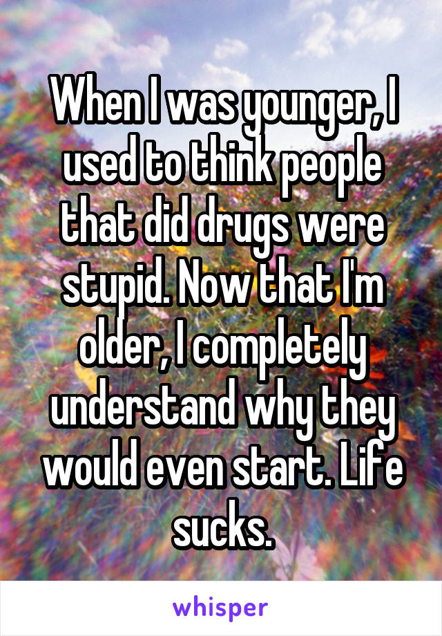 When I was younger, I used to think people that did drugs were stupid. Now that I'm older, I completely understand why they would even start. Life sucks.