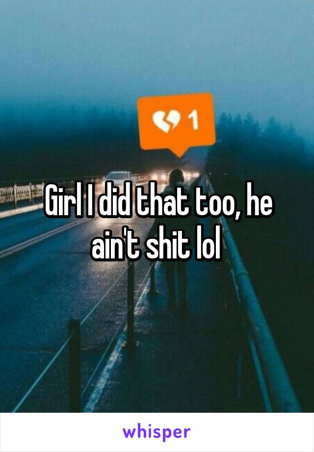 Girl I did that too, he ain't shit lol 